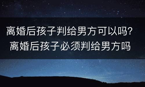 离婚后孩子判给男方可以吗？ 离婚后孩子必须判给男方吗