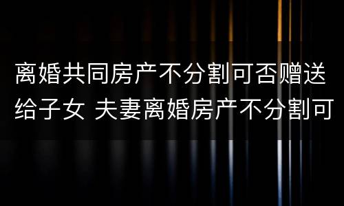离婚共同房产不分割可否赠送给子女 夫妻离婚房产不分割可以吗