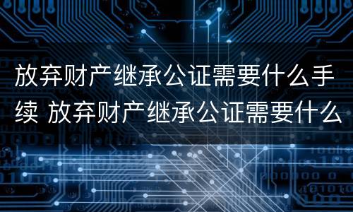 放弃财产继承公证需要什么手续 放弃财产继承公证需要什么手续呢