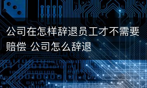 公司在怎样辞退员工才不需要赔偿 公司怎么辞退