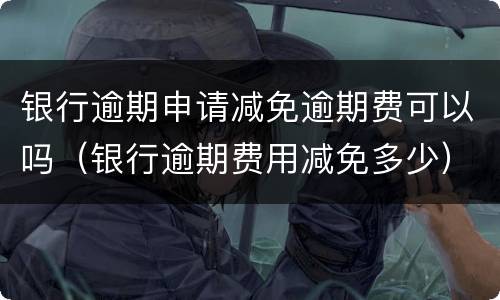 银行逾期申请减免逾期费可以吗（银行逾期费用减免多少）