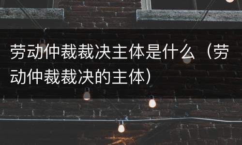 劳动仲裁裁决主体是什么（劳动仲裁裁决的主体）