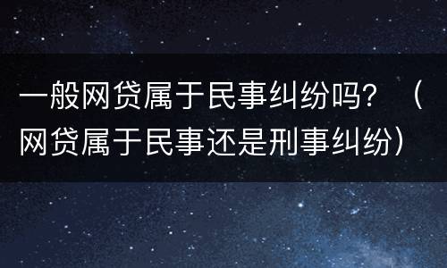 一般网贷属于民事纠纷吗？（网贷属于民事还是刑事纠纷）