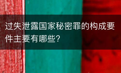 过失泄露国家秘密罪的构成要件主要有哪些?
