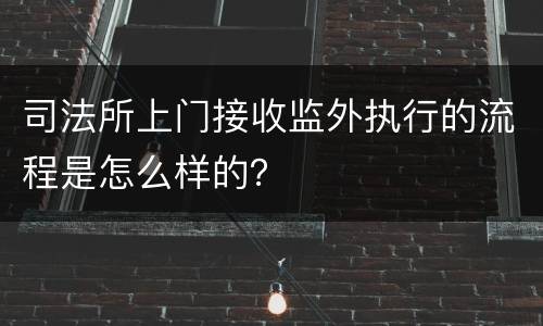 司法所上门接收监外执行的流程是怎么样的？