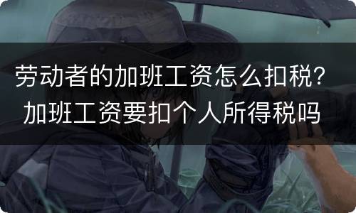 劳动者的加班工资怎么扣税？ 加班工资要扣个人所得税吗