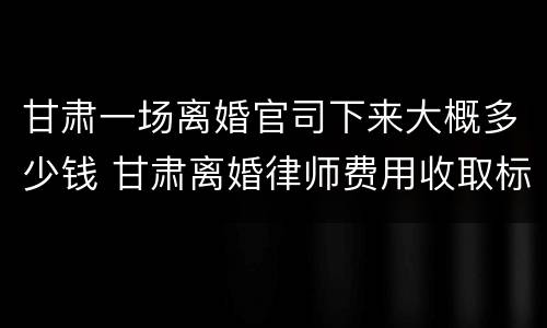 甘肃一场离婚官司下来大概多少钱 甘肃离婚律师费用收取标准