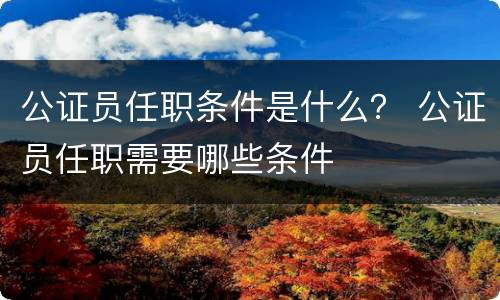 公证员任职条件是什么？ 公证员任职需要哪些条件