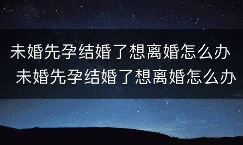 未婚先孕结婚了想离婚怎么办 未婚先孕结婚了想离婚怎么办呢