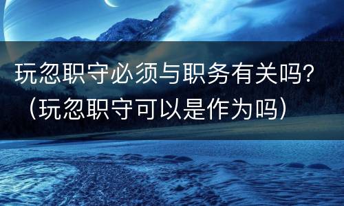 玩忽职守必须与职务有关吗？（玩忽职守可以是作为吗）