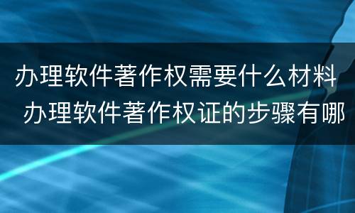 办理软件著作权需要什么材料 办理软件著作权证的步骤有哪些