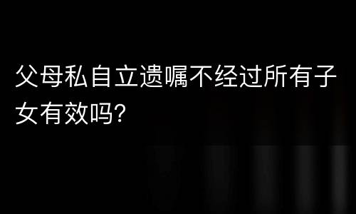 父母私自立遗嘱不经过所有子女有效吗？