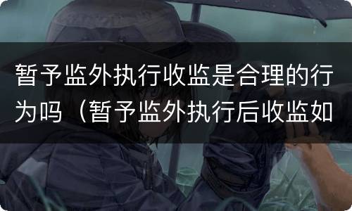 暂予监外执行收监是合理的行为吗（暂予监外执行后收监如何计算刑期）