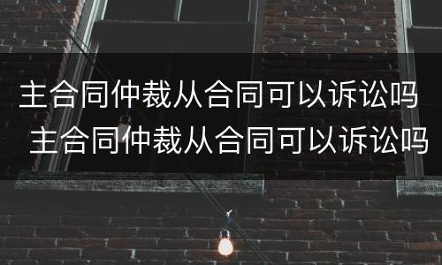 主合同仲裁从合同可以诉讼吗 主合同仲裁从合同可以诉讼吗法律规定