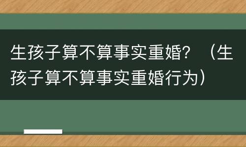 生孩子算不算事实重婚？（生孩子算不算事实重婚行为）