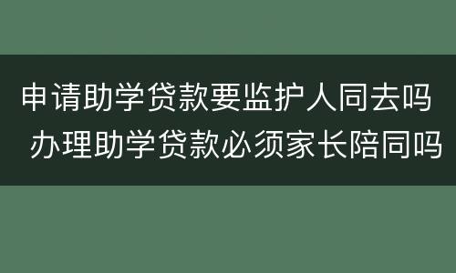 申请助学贷款要监护人同去吗 办理助学贷款必须家长陪同吗