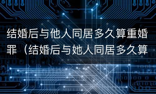 结婚后与他人同居多久算重婚罪（结婚后与她人同居多久算重婚）