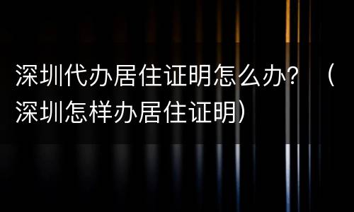 深圳代办居住证明怎么办？（深圳怎样办居住证明）