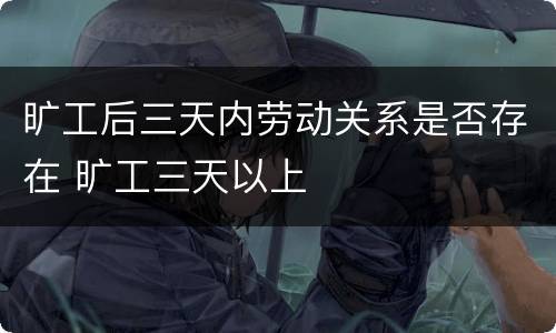 旷工后三天内劳动关系是否存在 旷工三天以上