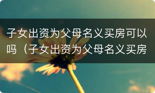 子女出资为父母名义买房可以吗（子女出资为父母名义买房可以吗合法吗）