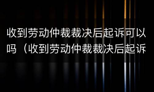 收到劳动仲裁裁决后起诉可以吗（收到劳动仲裁裁决后起诉可以吗）
