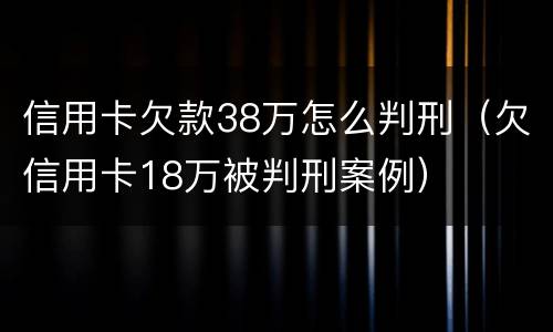 信用卡欠款38万怎么判刑（欠信用卡18万被判刑案例）