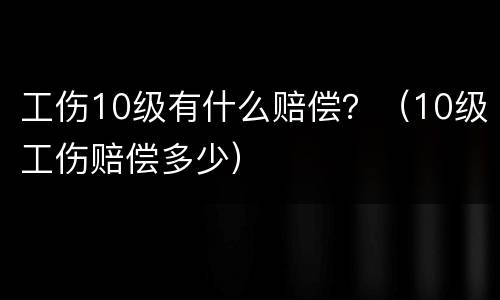 工伤10级有什么赔偿？（10级工伤赔偿多少）