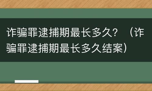 诈骗罪逮捕期最长多久？（诈骗罪逮捕期最长多久结案）