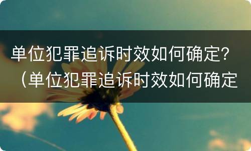 单位犯罪追诉时效如何确定？（单位犯罪追诉时效如何确定标准）