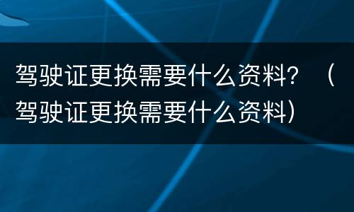 驾驶证更换需要什么资料？（驾驶证更换需要什么资料）