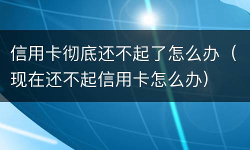 信用卡彻底还不起了怎么办（现在还不起信用卡怎么办）