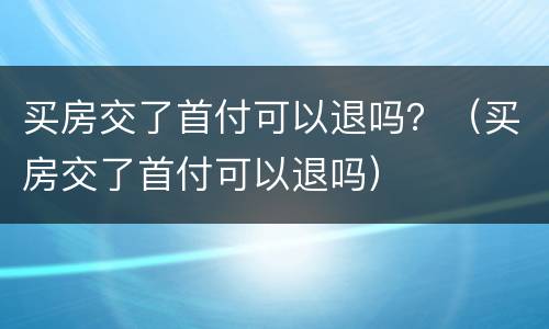 买房交了首付可以退吗？（买房交了首付可以退吗）