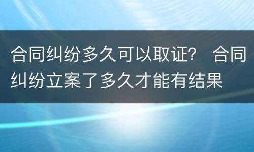 合同纠纷多久可以取证？ 合同纠纷立案了多久才能有结果