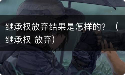 继承权放弃结果是怎样的？（继承权 放弃）