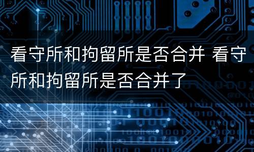 看守所和拘留所是否合并 看守所和拘留所是否合并了