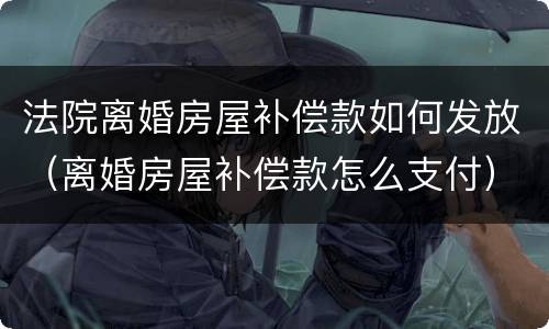 法院离婚房屋补偿款如何发放（离婚房屋补偿款怎么支付）