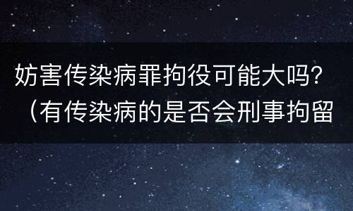 妨害传染病罪拘役可能大吗？（有传染病的是否会刑事拘留）