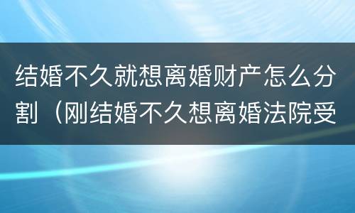 结婚不久就想离婚财产怎么分割（刚结婚不久想离婚法院受理吗）