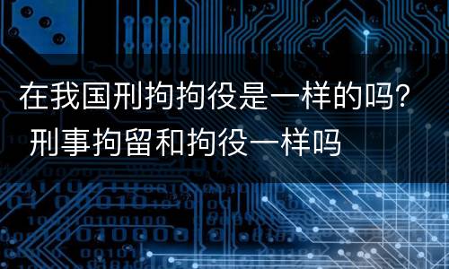 在我国刑拘拘役是一样的吗？ 刑事拘留和拘役一样吗