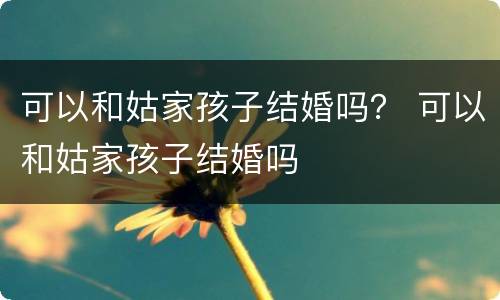 可以和姑家孩子结婚吗？ 可以和姑家孩子结婚吗