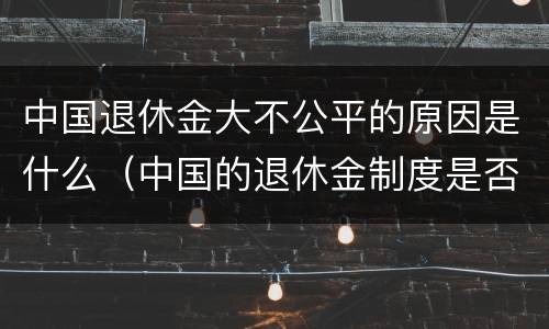 中国退休金大不公平的原因是什么（中国的退休金制度是否合理）