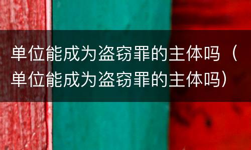 单位能成为盗窃罪的主体吗（单位能成为盗窃罪的主体吗）