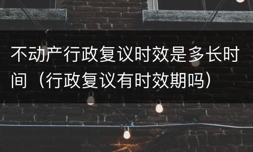 不动产行政复议时效是多长时间（行政复议有时效期吗）