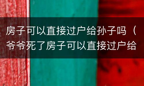 房子可以直接过户给孙子吗（爷爷死了房子可以直接过户给孙子吗）
