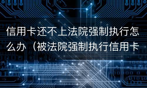 信用卡还不上法院强制执行怎么办（被法院强制执行信用卡怎么还）