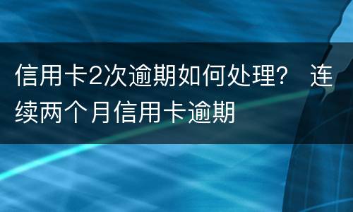 信用卡2次逾期如何处理？ 连续两个月信用卡逾期