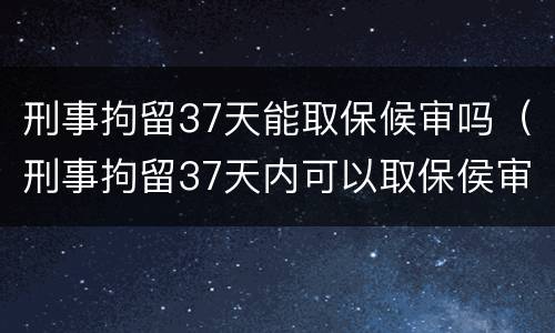 刑事拘留37天能取保候审吗（刑事拘留37天内可以取保侯审吗）