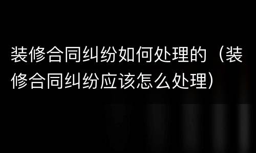 装修合同纠纷如何处理的（装修合同纠纷应该怎么处理）
