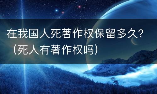 在我国人死著作权保留多久？（死人有著作权吗）