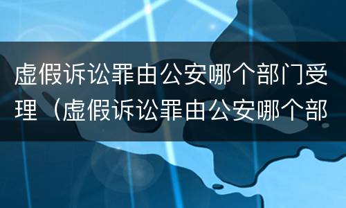虚假诉讼罪由公安哪个部门受理（虚假诉讼罪由公安哪个部门受理的）